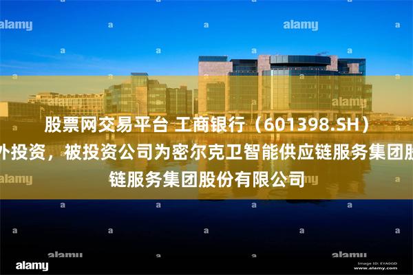 股票网交易平台 工商银行（601398.SH）新增一起对外投资，被投资公司为密尔克卫智能供应链服务集团股份有限公司