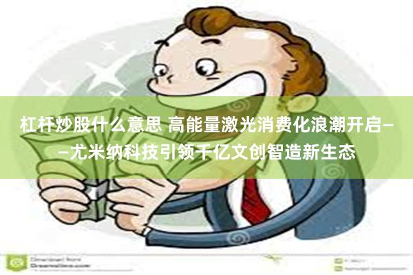 杠杆炒股什么意思 高能量激光消费化浪潮开启——尤米纳科技引领千亿文创智造新生态