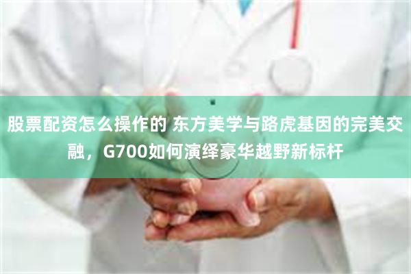 股票配资怎么操作的 东方美学与路虎基因的完美交融,G700如何演绎豪华越野新标杆