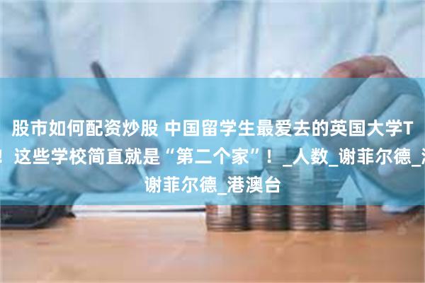 股市如何配资炒股 中国留学生最爱去的英国大学TOP榜！这些学校简直就是“第二个家”！_人数_谢菲尔德_港澳台