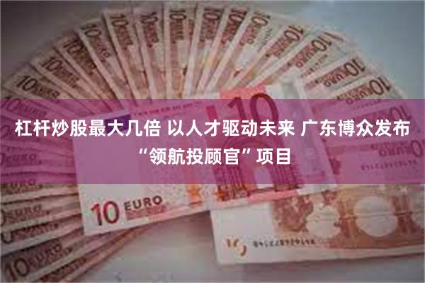 杠杆炒股最大几倍 以人才驱动未来 广东博众发布“领航投顾官”项目