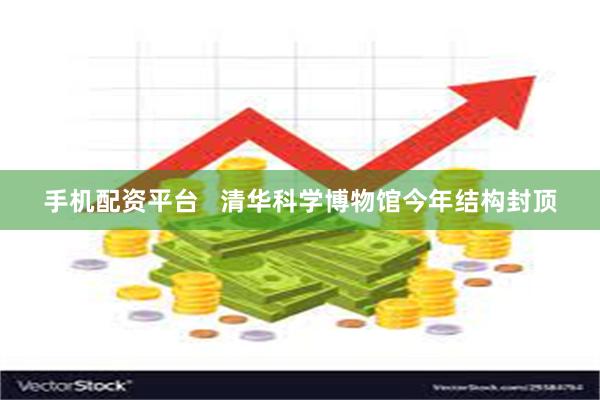 手机配资平台   清华科学博物馆今年结构封顶