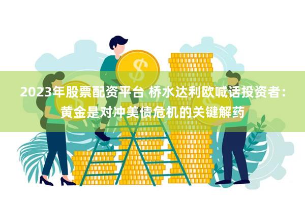 2023年股票配资平台 桥水达利欧喊话投资者:黄金是对冲美债危机的关键解药