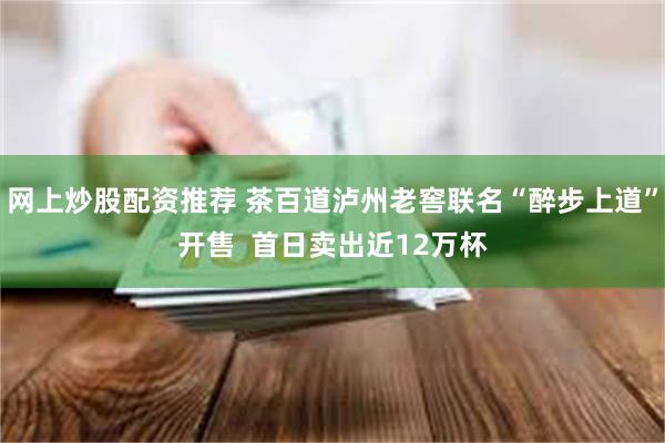 网上炒股配资推荐 茶百道泸州老窖联名“醉步上道”开售  首日卖出近12万杯