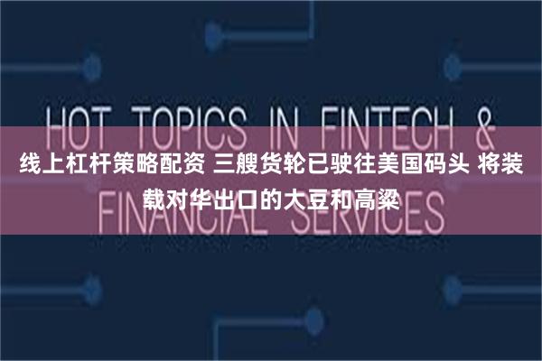 线上杠杆策略配资 三艘货轮已驶往美国码头 将装载对华出口的大豆和高粱