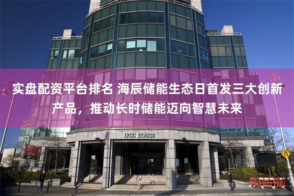 实盘配资平台排名 海辰储能生态日首发三大创新产品，推动长时储能迈向智慧未来